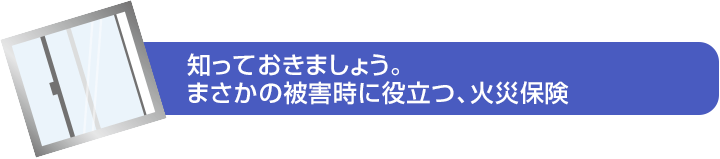 知っておきましょう。まさかの被害時に役立つ、火災保険