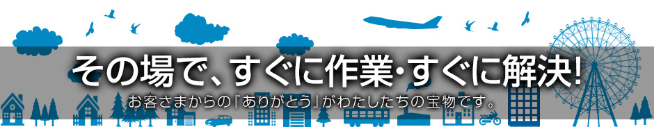 その場で、すぐに作業・すぐに解決！お客様からいただく『ありがとう』の声がなによりも私たちの宝物です