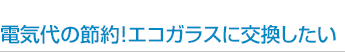 電気代の節約！エコガラスに交換したい