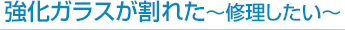 強化ガラスが割れた 修理したい