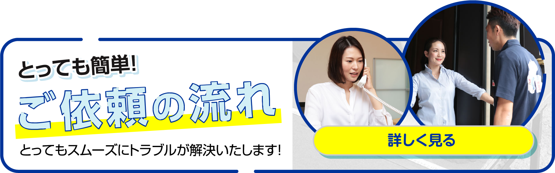 とっても簡単！ご依頼の流れ とってもスムーズにトラブルが解決いたします！詳しく見る