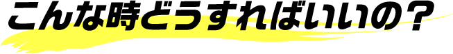 こんな時どうすればいいの？