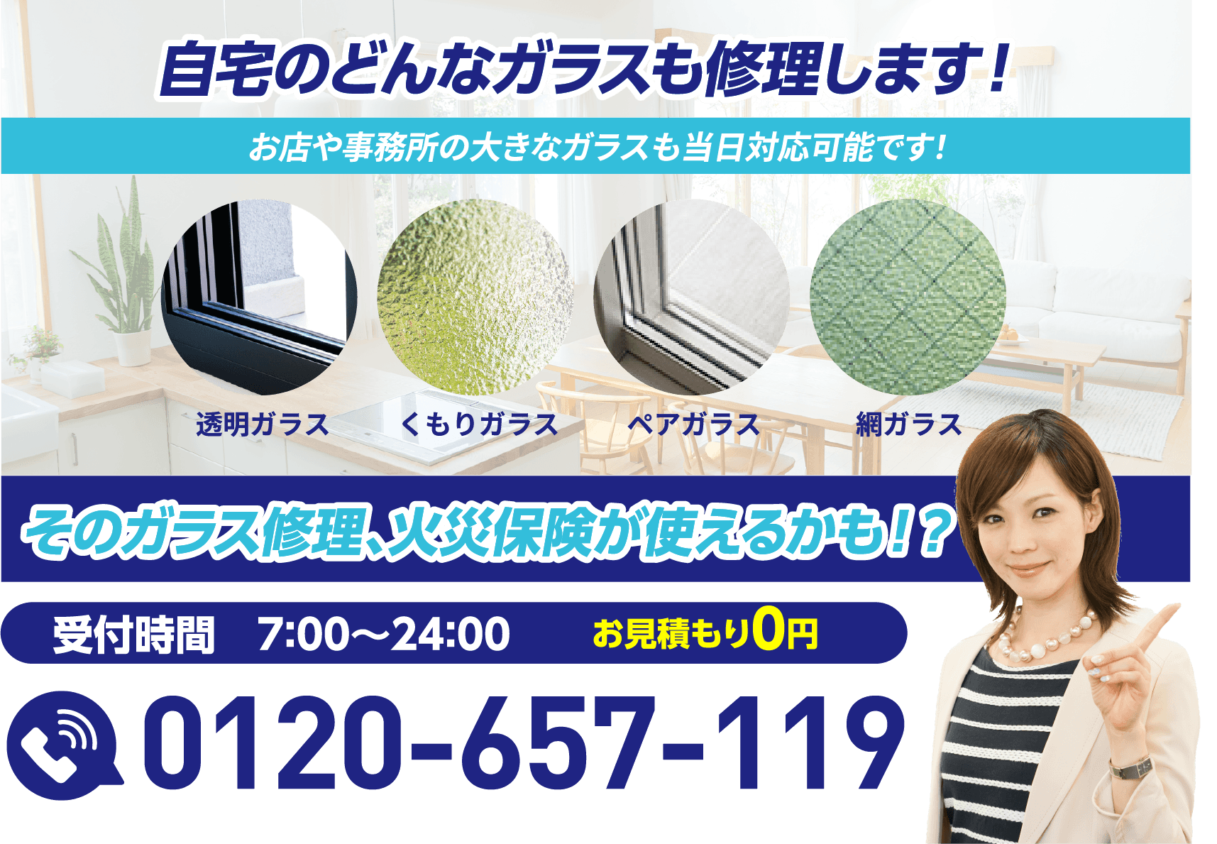 自宅のどんなガラスも修理します！お店や事務所の大きなガラスも当日対応可能です。そのガラス修理、火災保険が使えるかも！？受付時間7:00〜24:00／お見積もり0円／0120-657-119