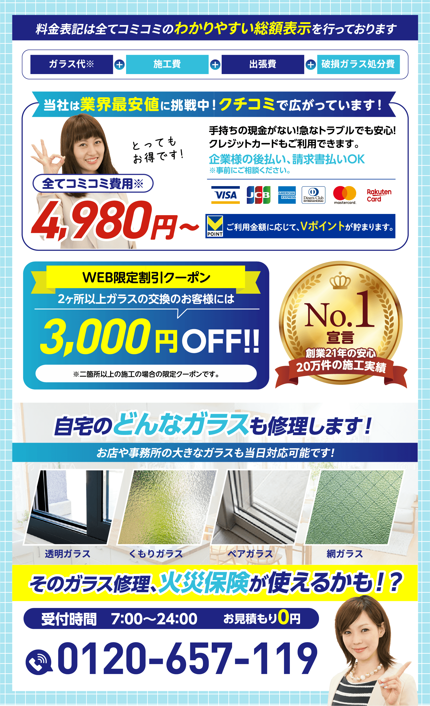 料金表記は全てコミコミのわかりやすい総額表示／業界最安値に挑戦中4,980円〜／WEB限定割引クーポン2ヶ所以上のガラス交換で3,000円OFF／No.1宣言 創業21年20万件の施工実績／自宅のどんなガラスも修理します！そのガラス修理、火災保険が使えるかも！？受付時間7:00〜24:00／お見積もり0円／0120-657-119